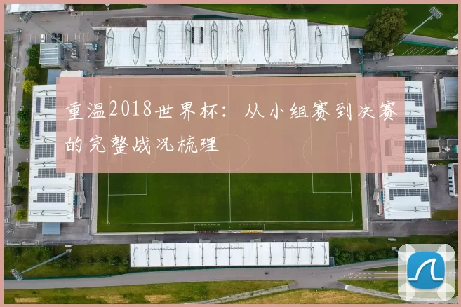 重温2018世界杯:从小组赛到决赛的完整战况梳理