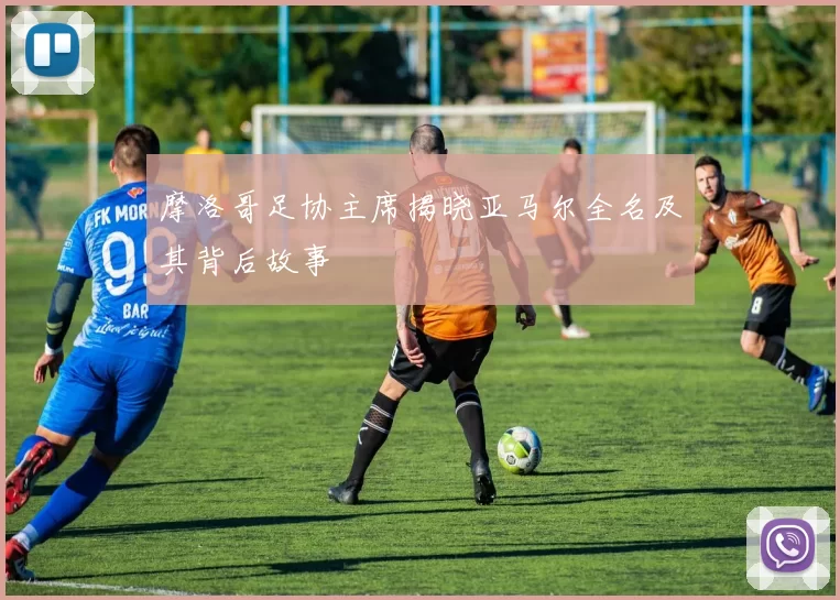 摩洛哥足协主席揭晓亚马尔全名及其背后故事