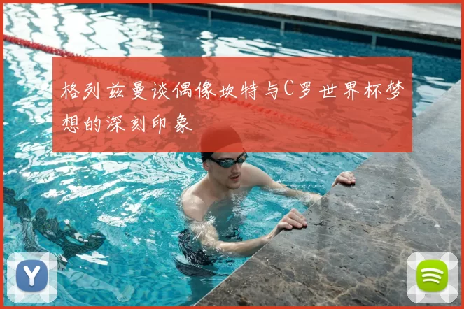 格列兹曼谈偶像坎特与C罗世界杯梦想的深刻印象