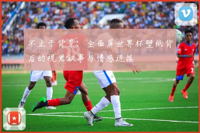 不止于背景：全面屏世界杯壁纸背后的视觉叙事与情感连接