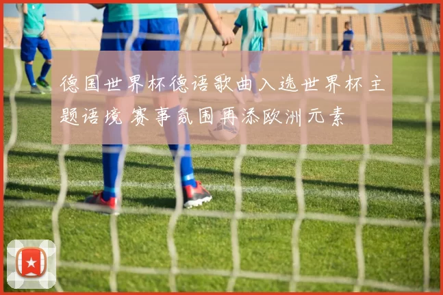 德国世界杯德语歌曲入选世界杯主题语境 赛事氛围再添欧洲元素