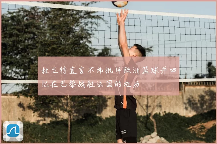 杜兰特直言不讳批评欧洲篮球并回忆在巴黎战胜法国的经历
