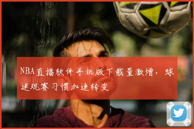NBA直播软件手机版下载量激增,球迷观赛习惯加速转变