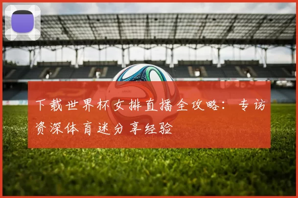 下载世界杯女排直播全攻略:专访资深体育迷分享经验