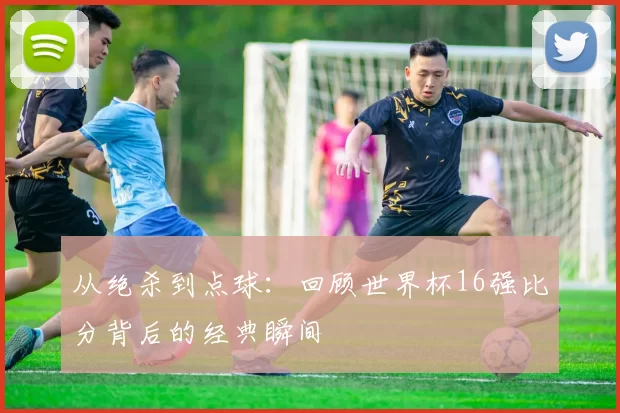 从绝杀到点球：回顾世界杯16强比分背后的经典瞬间
