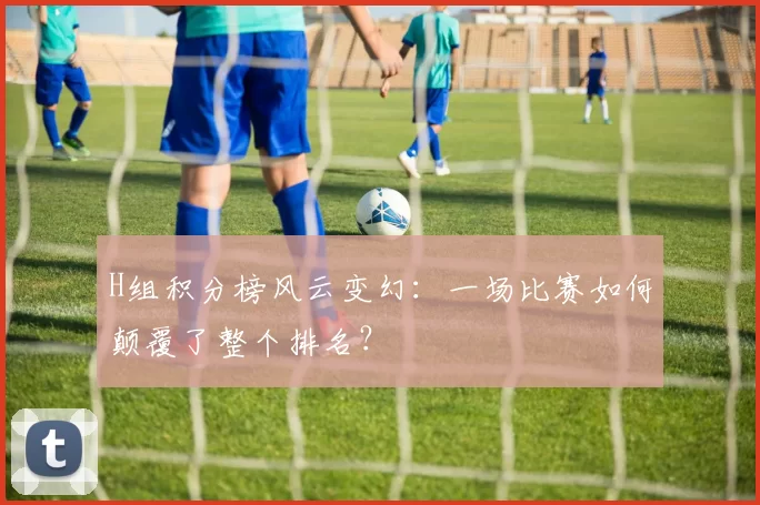 H组积分榜风云变幻：一场比赛如何颠覆了整个排名？