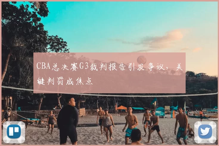 CBA总决赛G3裁判报告引发争议,关键判罚成焦点