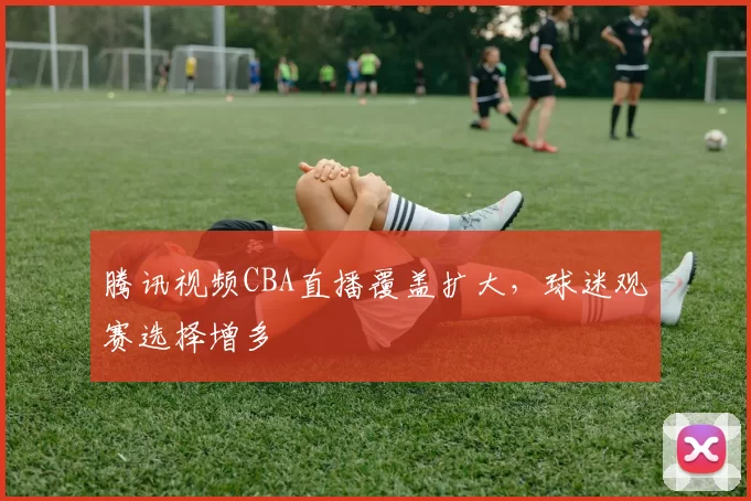 腾讯视频CBA直播覆盖扩大，球迷观赛选择增多