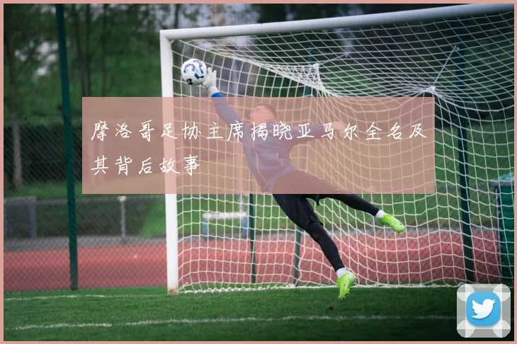 摩洛哥足协主席揭晓亚马尔全名及其背后故事