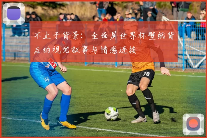 不止于背景：全面屏世界杯壁纸背后的视觉叙事与情感连接