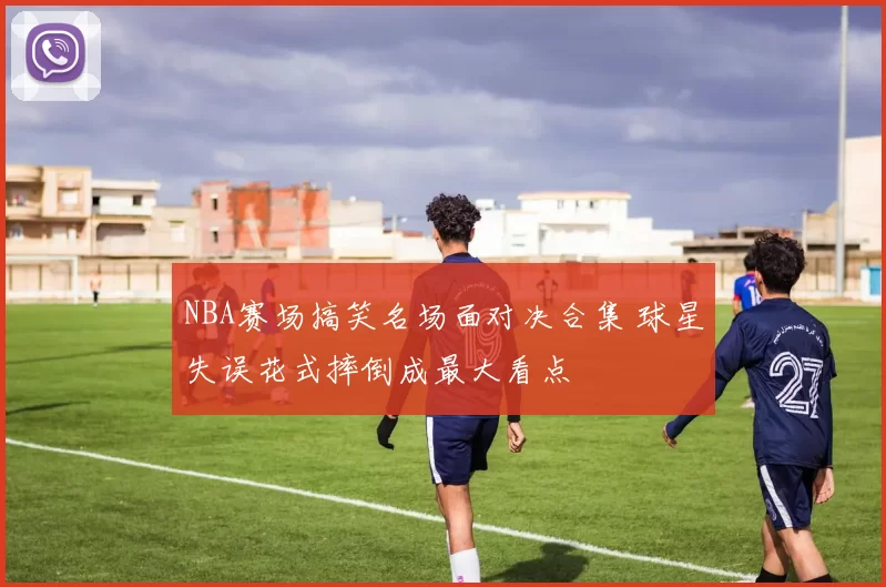 NBA赛场搞笑名场面对决合集 球星失误花式摔倒成最大看点