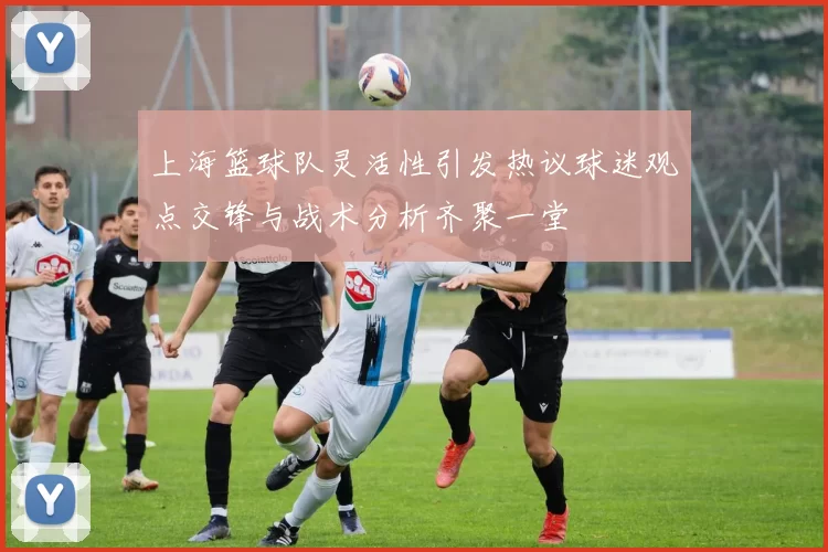 上海篮球队灵活性引发热议球迷观点交锋与战术分析齐聚一堂