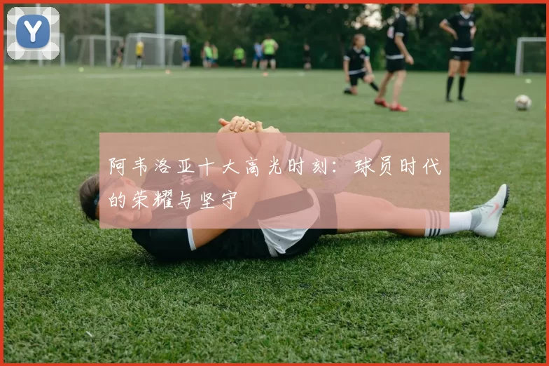 阿韦洛亚十大高光时刻:球员时代的荣耀与坚守