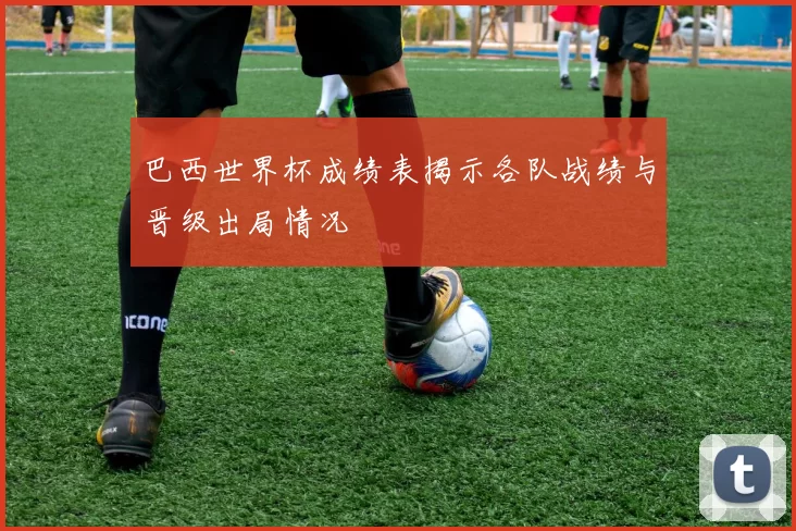 巴西世界杯成绩表揭示各队战绩与晋级出局情况