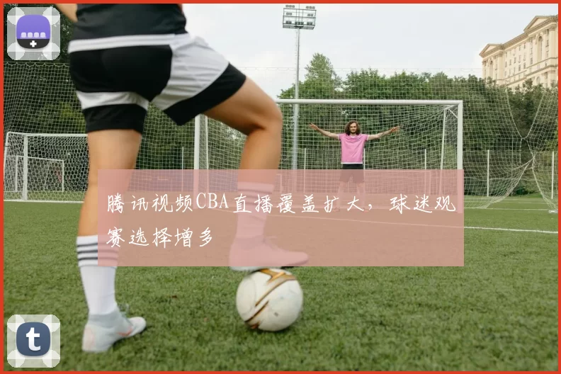 腾讯视频CBA直播覆盖扩大,球迷观赛选择增多
