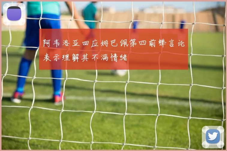 阿韦洛亚回应姆巴佩第四前锋言论表示理解其不满情绪
