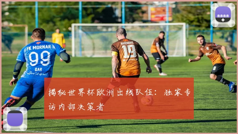 揭秘世界杯欧洲出线队伍:独家专访内部决策者
