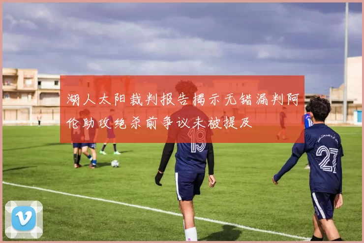 湖人太阳裁判报告揭示无错漏判阿伦助攻绝杀前争议未被提及