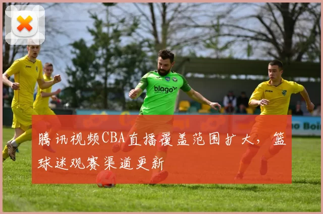 腾讯视频CBA直播覆盖范围扩大,篮球迷观赛渠道更新