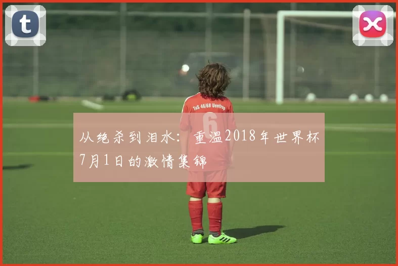 从绝杀到泪水:重温2018年世界杯7月1日的激情集锦