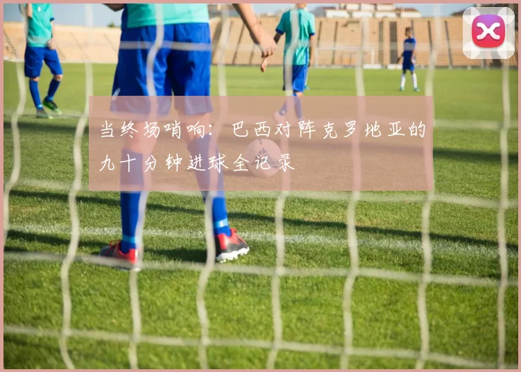 当终场哨响：巴西对阵克罗地亚的九十分钟进球全记录