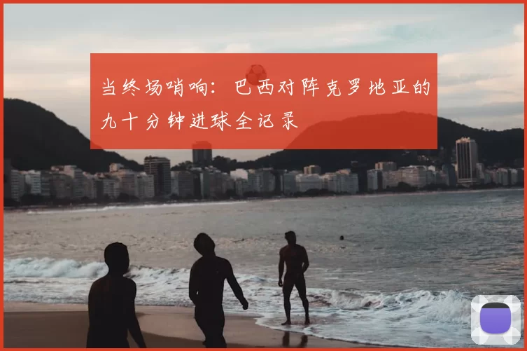 当终场哨响：巴西对阵克罗地亚的九十分钟进球全记录