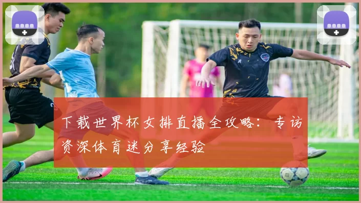 下载世界杯女排直播全攻略：专访资深体育迷分享经验
