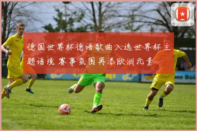德国世界杯德语歌曲入选世界杯主题语境 赛事氛围再添欧洲元素