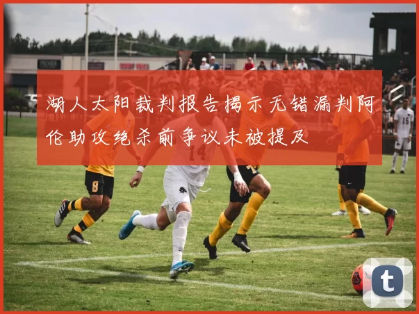 湖人太阳裁判报告揭示无错漏判阿伦助攻绝杀前争议未被提及