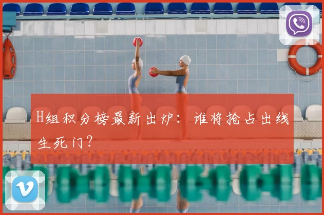 H组积分榜最新出炉：谁将抢占出线生死门？