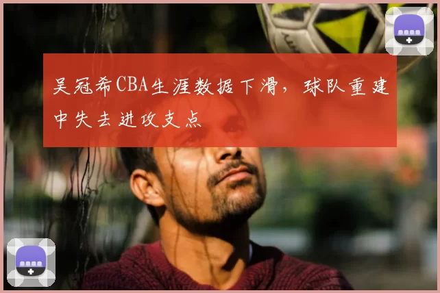 吴冠希CBA生涯数据下滑，球队重建中失去进攻支点