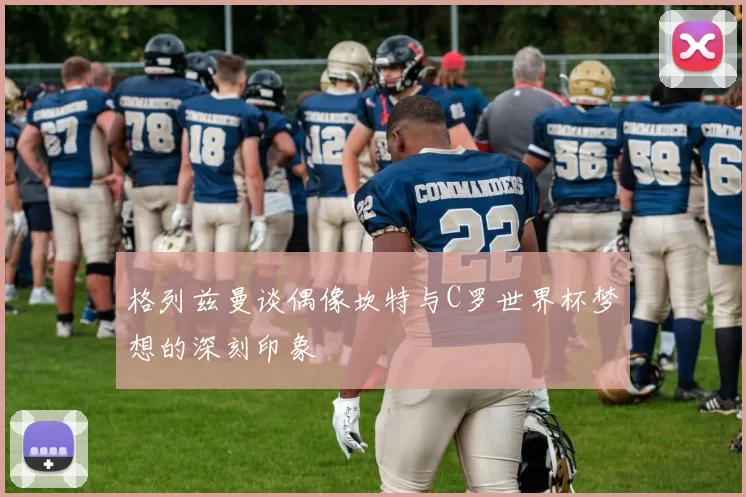 格列兹曼谈偶像坎特与C罗世界杯梦想的深刻印象