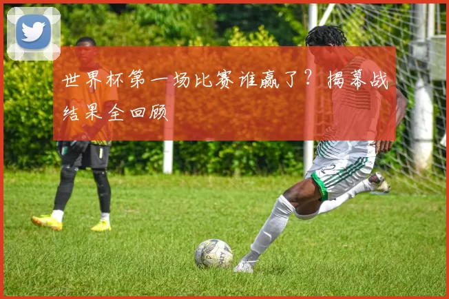 世界杯第一场比赛谁赢了?揭幕战结果全回顾