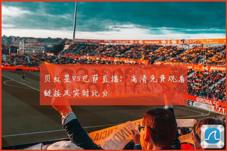 贝红星vs巴萨直播:高清免费观看链接及实时比分