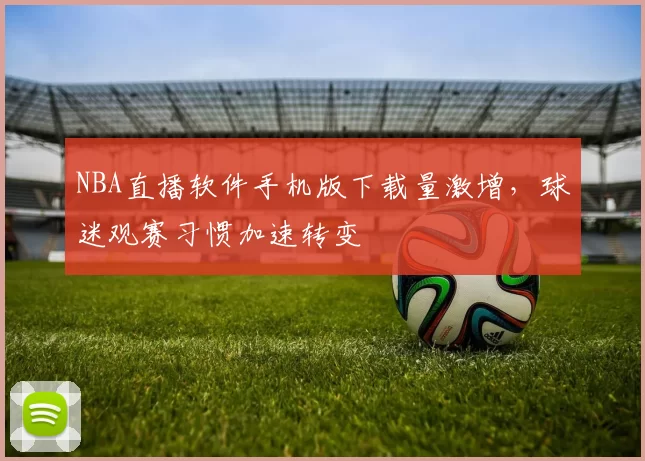 NBA直播软件手机版下载量激增，球迷观赛习惯加速转变