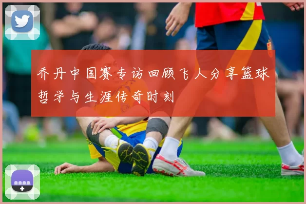 乔丹中国赛专访回顾飞人分享篮球哲学与生涯传奇时刻
