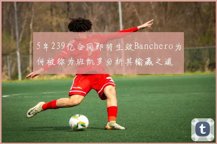 5年239亿合同即将生效Banchero为何被称为班凯罗分析其输赢之道