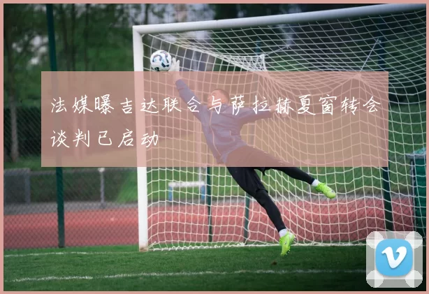 法媒曝吉达联合与萨拉赫夏窗转会谈判已启动
