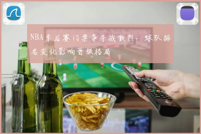 NBA季后赛门票争夺战激烈,球队排名变化影响晋级格局