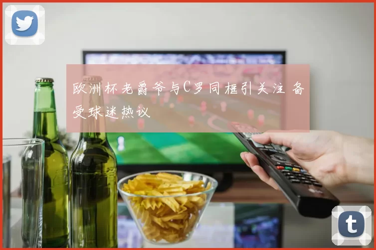 欧洲杯老爵爷与C罗同框引关注 备受球迷热议