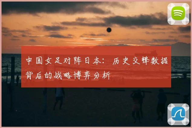 中国女足对阵日本:历史交锋数据背后的战略博弈分析