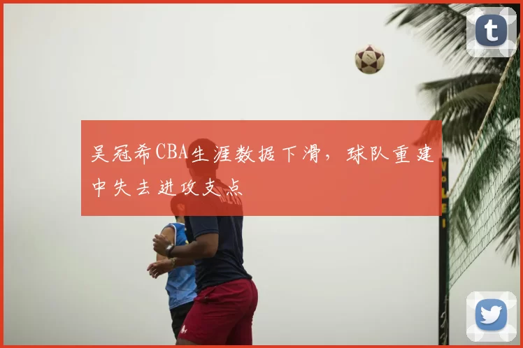 吴冠希CBA生涯数据下滑，球队重建中失去进攻支点